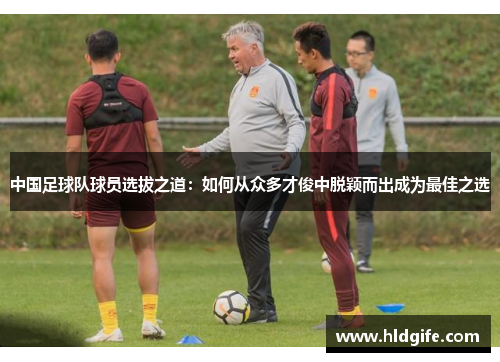 中国足球队球员选拔之道：如何从众多才俊中脱颖而出成为最佳之选