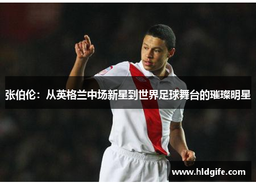 张伯伦：从英格兰中场新星到世界足球舞台的璀璨明星