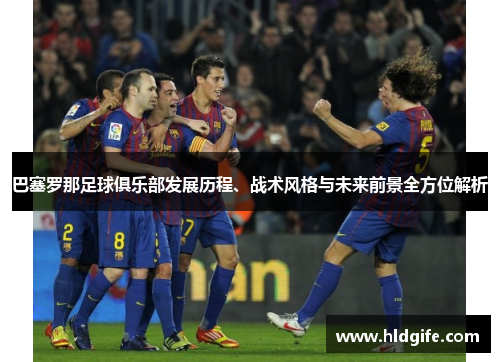 巴塞罗那足球俱乐部发展历程、战术风格与未来前景全方位解析