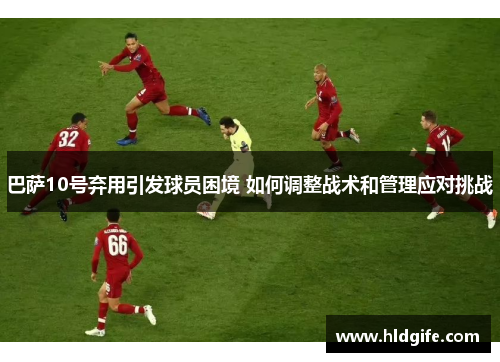 巴萨10号弃用引发球员困境 如何调整战术和管理应对挑战
