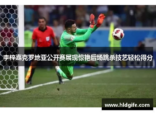 李梓嘉克罗地亚公开赛展现惊艳后场跳杀技艺轻松得分 李梓嘉克罗地亚公开赛展现惊艳后场跳杀技艺轻松得分
