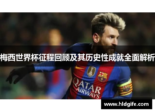 梅西世界杯征程回顾及其历史性成就全面解析 梅西世界杯征程回顾及其历史性成就全面解析