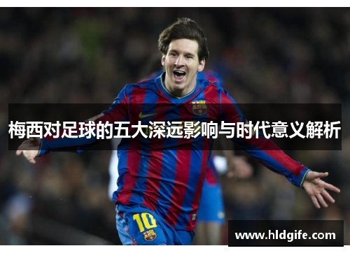 梅西对足球的五大深远影响与时代意义解析